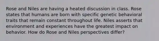 Rose and Niles are having a heated discussion in class. Rose states that humans are born with specific genetic behavioral traits that remain constant throughout life. Niles asserts that environment and experiences have the greatest impact on behavior. How do Rose and Niles perspectives differ?