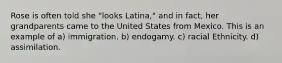 Rose is often told she "looks Latina," and in fact, her grandparents came to the United States from Mexico. This is an example of a) immigration. b) endogamy. c) racial Ethnicity. d) assimilation.