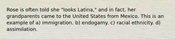 Rose is often told she "looks Latina," and in fact, her grandparents came to the United States from Mexico. This is an example of a) immigration. b) endogamy. c) racial ethnicity. d) assimilation.