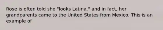 Rose is often told she "looks Latina," and in fact, her grandparents came to the United States from Mexico. This is an example of