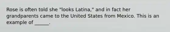 Rose is often told she "looks Latina," and in fact her grandparents came to the United States from Mexico. This is an example of ______.