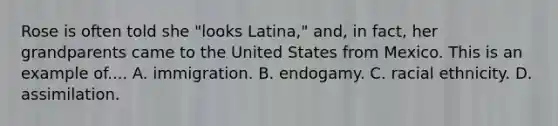 Rose is often told she "looks Latina," and, in fact, her grandparents came to the United States from Mexico. This is an example of.... A. immigration. B. endogamy. C. racial ethnicity. D. assimilation.