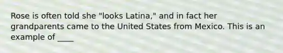 Rose is often told she "looks Latina," and in fact her grandparents came to the United States from Mexico. This is an example of ____