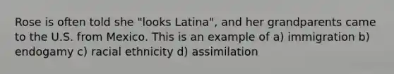 Rose is often told she "looks Latina", and her grandparents came to the U.S. from Mexico. This is an example of a) immigration b) endogamy c) racial ethnicity d) assimilation