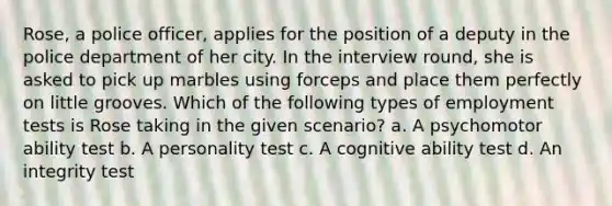 Rose, a police officer, applies for the position of a deputy in the police department of her city. In the interview round, she is asked to pick up marbles using forceps and place them perfectly on little grooves. Which of the following types of employment tests is Rose taking in the given scenario? a. A psychomotor ability test b. A personality test c. A cognitive ability test d. An integrity test