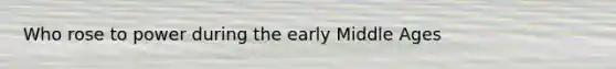 Who rose to power during the early Middle Ages