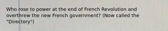 Who rose to power at the end of French Revolution and overthrew the new French government? (Now called the "Directory")