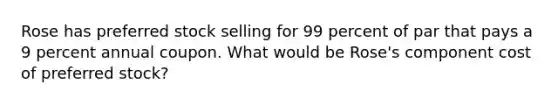 Rose has preferred stock selling for 99 percent of par that pays a 9 percent annual coupon. What would be Rose's component cost of preferred stock?