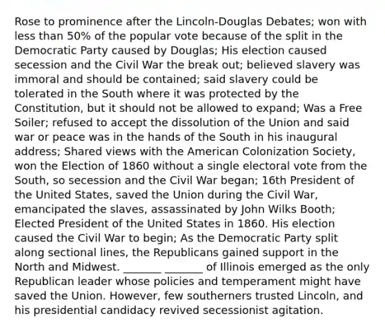 Rose to prominence after the Lincoln-Douglas Debates; won with less than 50% of the popular vote because of the split in the Democratic Party caused by Douglas; His election caused secession and the Civil War the break out; believed slavery was immoral and should be contained; said slavery could be tolerated in the South where it was protected by the Constitution, but it should not be allowed to expand; Was a Free Soiler; refused to accept the dissolution of the Union and said war or peace was in the hands of the South in his inaugural address; Shared views with the American Colonization Society, won the Election of 1860 without a single electoral vote from the South, so secession and the Civil War began; 16th President of the United States, saved the Union during the Civil War, emancipated the slaves, assassinated by John Wilks Booth; Elected President of the United States in 1860. His election caused the Civil War to begin; As the Democratic Party split along sectional lines, the Republicans gained support in the North and Midwest. _______ _______ of Illinois emerged as the only Republican leader whose policies and temperament might have saved the Union. However, few southerners trusted Lincoln, and his presidential candidacy revived secessionist agitation.