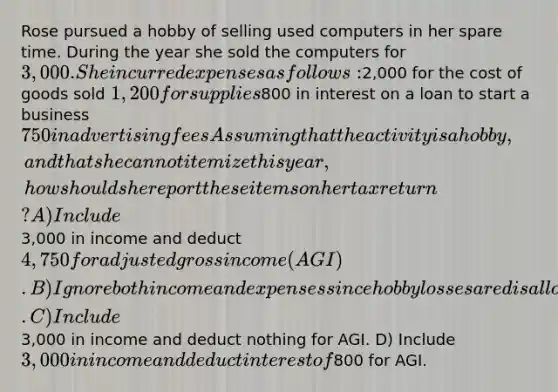 Rose pursued a hobby of selling used computers in her spare time. During the year she sold the computers for 3,000. She incurred expenses as follows:2,000 for the cost of goods sold 1,200 for supplies800 in interest on a loan to start a business 750 in advertising fees Assuming that the activity is a hobby, and that she cannot itemize this year, how should she report these items on her tax return? A) Include3,000 in income and deduct 4,750 for adjusted gross income (AGI). B) Ignore both income and expenses since hobby losses are disallowed. C) Include3,000 in income and deduct nothing for AGI. D) Include 3,000 in income and deduct interest of800 for AGI.