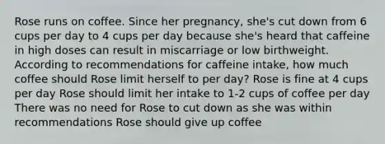 Rose runs on coffee. Since her pregnancy, she's cut down from 6 cups per day to 4 cups per day because she's heard that caffeine in high doses can result in miscarriage or low birthweight. According to recommendations for caffeine intake, how much coffee should Rose limit herself to per day? Rose is fine at 4 cups per day Rose should limit her intake to 1-2 cups of coffee per day There was no need for Rose to cut down as she was within recommendations Rose should give up coffee