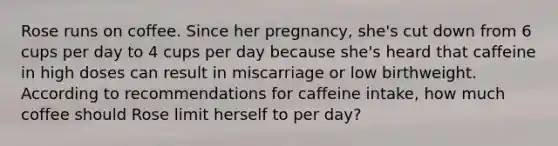 Rose runs on coffee. Since her pregnancy, she's cut down from 6 cups per day to 4 cups per day because she's heard that caffeine in high doses can result in miscarriage or low birthweight. According to recommendations for caffeine intake, how much coffee should Rose limit herself to per day?