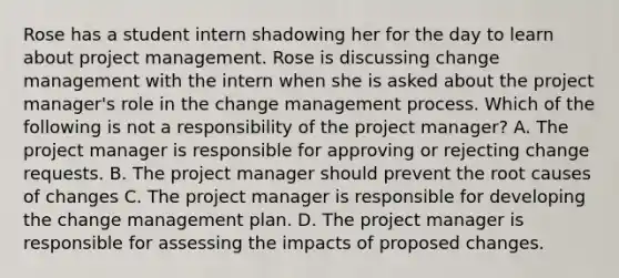 Rose has a student intern shadowing her for the day to learn about project management. Rose is discussing change management with the intern when she is asked about the project manager's role in the change management process. Which of the following is not a responsibility of the project manager? A. The project manager is responsible for approving or rejecting change requests. B. The project manager should prevent the root causes of changes C. The project manager is responsible for developing the change management plan. D. The project manager is responsible for assessing the impacts of proposed changes.