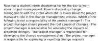 Rose has a student intern shadowing her for the day to learn about project management. Rose is discussing change management with the intern when she is asked about the project manager's role in the change management process. Which of the following is not a responsibility of the project manager? - The project manager should prevent the root causes of changes - The project manager is responsible for assessing the impacts of proposed changes - The project manager is responsible for developing the change management plan - The project manager is responsible for approving or rejecting change requests