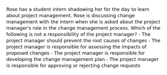 Rose has a student intern shadowing her for the day to learn about project management. Rose is discussing change management with the intern when she is asked about the project manager's role in the change management process. Which of the following is not a responsibility of the project manager? - The project manager should prevent the root causes of changes - The project manager is responsible for assessing the impacts of proposed changes - The project manager is responsible for developing the change management plan - The project manager is responsible for approving or rejecting change requests