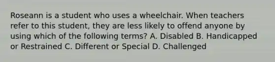 Roseann is a student who uses a wheelchair. When teachers refer to this student, they are less likely to offend anyone by using which of the following terms? A. Disabled B. Handicapped or Restrained C. Different or Special D. Challenged