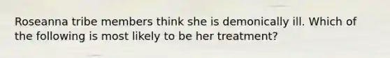 Roseanna tribe members think she is demonically ill. Which of the following is most likely to be her treatment?