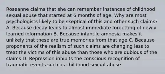 Roseanne claims that she can remember instances of childhood sexual abuse that started at 6 months of age. Why are most psychologists likely to be skeptical of this and other such claims? A. Because decay leads to almost immediate forgetting of newly learned information B. Because infantile amnesia makes it unlikely that these are true memories from that age C. Because proponents of the realism of such claims are changing less to treat the victims of this abuse than those who are dubious of the claims D. Repression inhibits the conscious recognition of traumatic events such as childhood sexual abuse