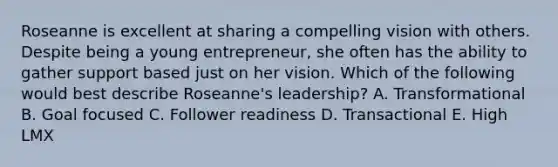 Roseanne is excellent at sharing a compelling vision with others. Despite being a young​ entrepreneur, she often has the ability to gather support based just on her vision. Which of the following would best describe​ Roseanne's leadership? A. Transformational B. Goal focused C. Follower readiness D. Transactional E. High LMX