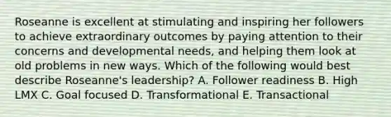 Roseanne is excellent at stimulating and inspiring her followers to achieve extraordinary outcomes by paying attention to their concerns and developmental​ needs, and helping them look at old problems in new ways. Which of the following would best describe​ Roseanne's leadership? A. Follower readiness B. High LMX C. Goal focused D. Transformational E. Transactional