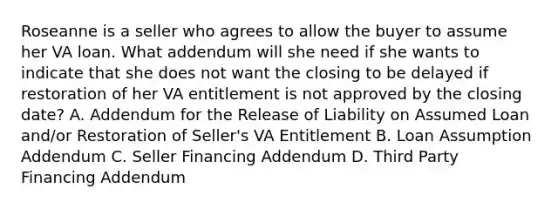 Roseanne is a seller who agrees to allow the buyer to assume her VA loan. What addendum will she need if she wants to indicate that she does not want the closing to be delayed if restoration of her VA entitlement is not approved by the closing date? A. Addendum for the Release of Liability on Assumed Loan and/or Restoration of Seller's VA Entitlement B. Loan Assumption Addendum C. Seller Financing Addendum D. Third Party Financing Addendum