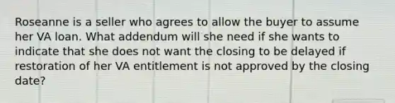 Roseanne is a seller who agrees to allow the buyer to assume her VA loan. What addendum will she need if she wants to indicate that she does not want the closing to be delayed if restoration of her VA entitlement is not approved by the closing date?