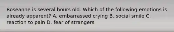 Roseanne is several hours old. Which of the following emotions is already apparent? A. embarrassed crying B. social smile C. reaction to pain D. fear of strangers