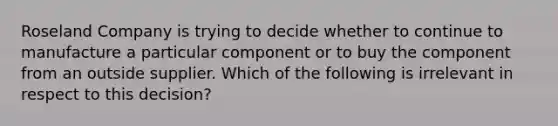 Roseland Company is trying to decide whether to continue to manufacture a particular component or to buy the component from an outside supplier. Which of the following is irrelevant in respect to this decision?