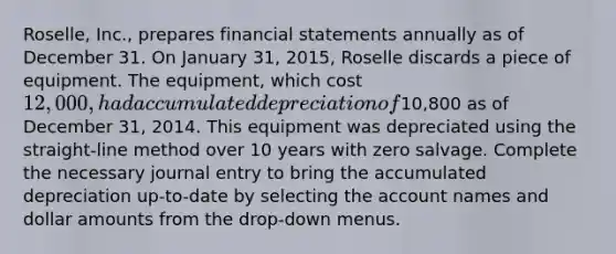 Roselle, Inc., prepares financial statements annually as of December 31. On January 31, 2015, Roselle discards a piece of equipment. The equipment, which cost 12,000, had accumulated depreciation of10,800 as of December 31, 2014. This equipment was depreciated using the straight-line method over 10 years with zero salvage. Complete the necessary journal entry to bring the accumulated depreciation up-to-date by selecting the account names and dollar amounts from the drop-down menus.