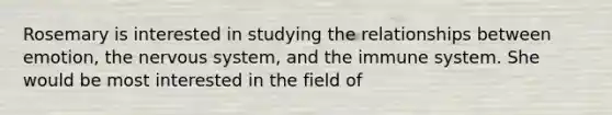 Rosemary is interested in studying the relationships between emotion, the nervous system, and the immune system. She would be most interested in the field of