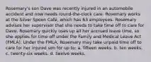 Rosemary's son Dave was recently injured in an automobile accident and now needs round-the-clock care. Rosemary works at the Silver Spoon Café, which has 63 employees. Rosemary advises her supervisor that she needs to take time off to care for Dave. Rosemary quickly uses up all her accrued leave time, so she applies for time off under the Family and Medical Leave Act (FMLA). Under the FMLA, Rosemary may take unpaid time off to care for her injured son for up to: a. fifteen weeks. b. ten weeks. c. twenty-six weeks. d. twelve weeks.