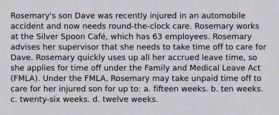 Rosemary's son Dave was recently injured in an automobile accident and now needs round-the-clock care. Rosemary works at the Silver Spoon Café, which has 63 employees. Rosemary advises her supervisor that she needs to take time off to care for Dave. Rosemary quickly uses up all her accrued leave time, so she applies for time off under the Family and Medical Leave Act (FMLA). Under the FMLA, Rosemary may take unpaid time off to care for her injured son for up to: a. fifteen weeks. b. ten weeks. c. twenty-six weeks. d. twelve weeks.