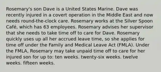 Rosemary's son Dave is a United States Marine. Dave was recently injured in a covert operation in the Middle East and now needs round-the-clock care. Rosemary works at the Silver Spoon Café, which has 63 employees. Rosemary advises her supervisor that she needs to take time off to care for Dave. Rosemary quickly uses up all her accrued leave time, so she applies for time off under the Family and Medical Leave Act (FMLA). Under the FMLA, Rosemary may take unpaid time off to care for her injured son for up to: ten weeks. twenty-six weeks. twelve weeks. fifteen weeks.