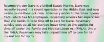 Rosemary's son Dave is a United States Marine. Dave was recently injured in a covert operation in the Middle East and now needs round-the-clock care. Rosemary works at the Silver Spoon Café, which has 63 employees. Rosemary advises her supervisor that she needs to take time off to care for Dave. Rosemary quickly uses up all her accrued leave time, so she applies for time off under the Family and Medical Leave Act (FMLA). Under the FMLA, Rosemary may take unpaid time off to care for her injured son for up to: