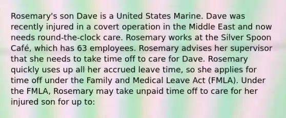 Rosemary's son Dave is a United States Marine. Dave was recently injured in a covert operation in the Middle East and now needs round-the-clock care. Rosemary works at the Silver Spoon Café, which has 63 employees. Rosemary advises her supervisor that she needs to take time off to care for Dave. Rosemary quickly uses up all her accrued leave time, so she applies for time off under the Family and Medical Leave Act (FMLA). Under the FMLA, Rosemary may take unpaid time off to care for her injured son for up to: