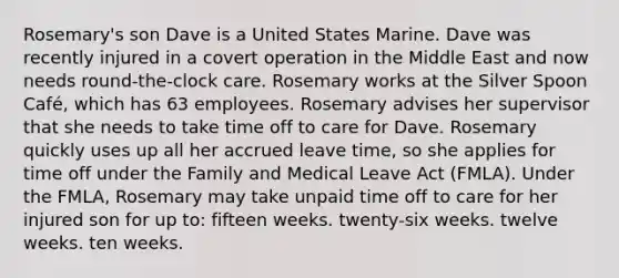 Rosemary's son Dave is a United States Marine. Dave was recently injured in a covert operation in the Middle East and now needs round-the-clock care. Rosemary works at the Silver Spoon Café, which has 63 employees. Rosemary advises her supervisor that she needs to take time off to care for Dave. Rosemary quickly uses up all her accrued leave time, so she applies for time off under the Family and Medical Leave Act (FMLA). Under the FMLA, Rosemary may take unpaid time off to care for her injured son for up to: fifteen weeks. twenty-six weeks. twelve weeks. ten weeks.