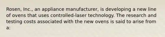 Rosen, Inc., an appliance manufacturer, is developing a new line of ovens that uses controlled-laser technology. The research and testing costs associated with the new ovens is said to arise from a: