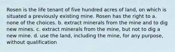 Rosen is the life tenant of five hundred acres of land, on which is situated a previously existing mine. Rosen has the right to a. none of the choices. b. extract minerals from the mine and to dig new mines. c. extract minerals from the mine, but not to dig a new mine. d. use the land, including the mine, for any purpose, without qualification