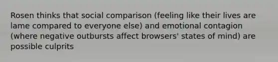 Rosen thinks that social comparison (feeling like their lives are lame compared to everyone else) and emotional contagion (where negative outbursts affect browsers' states of mind) are possible culprits