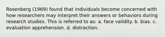 Rosenberg (1969) found that individuals become concerned with how researchers may interpret their answers or behaviors during research studies. This is referred to as: a. face validity. b. bias. c. evaluation apprehension. d. distraction.