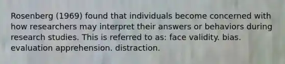 Rosenberg (1969) found that individuals become concerned with how researchers may interpret their answers or behaviors during research studies. This is referred to as: face validity. bias. evaluation apprehension. distraction.