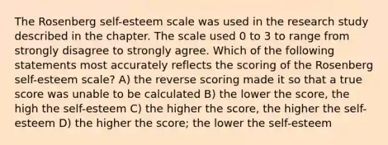 The Rosenberg self-esteem scale was used in the research study described in the chapter. The scale used 0 to 3 to range from strongly disagree to strongly agree. Which of the following statements most accurately reflects the scoring of the Rosenberg self-esteem scale? A) the reverse scoring made it so that a true score was unable to be calculated B) the lower the score, the high the self-esteem C) the higher the score, the higher the self-esteem D) the higher the score; the lower the self-esteem