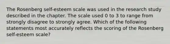 The Rosenberg self-esteem scale was used in the research study described in the chapter. The scale used 0 to 3 to range from strongly disagree to strongly agree. Which of the following statements most accurately reflects the scoring of the Rosenberg self-esteem scale?