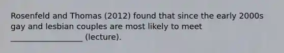 Rosenfeld and Thomas (2012) found that since the early 2000s gay and lesbian couples are most likely to meet __________________ (lecture).