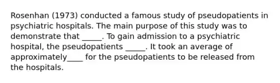 Rosenhan (1973) conducted a famous study of pseudopatients in psychiatric hospitals. The main purpose of this study was to demonstrate that _____. To gain admission to a psychiatric hospital, the pseudopatients _____. It took an average of approximately____ for the pseudopatients to be released from the hospitals.