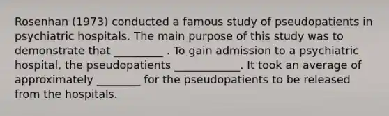 Rosenhan (1973) conducted a famous study of pseudopatients in psychiatric hospitals. The main purpose of this study was to demonstrate that _________ . To gain admission to a psychiatric hospital, the pseudopatients ____________. It took an average of approximately ________ for the pseudopatients to be released from the hospitals.