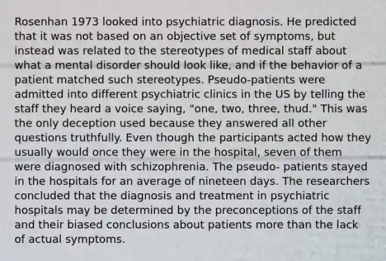 Rosenhan 1973 looked into psychiatric diagnosis. He predicted that it was not based on an objective set of symptoms, but instead was related to the stereotypes of medical staff about what a mental disorder should look like, and if the behavior of a patient matched such stereotypes. Pseudo-patients were admitted into different psychiatric clinics in the US by telling the staff they heard a voice saying, "one, two, three, thud." This was the only deception used because they answered all other questions truthfully. Even though the participants acted how they usually would once they were in the hospital, seven of them were diagnosed with schizophrenia. The pseudo- patients stayed in the hospitals for an average of nineteen days. The researchers concluded that the diagnosis and treatment in psychiatric hospitals may be determined by the preconceptions of the staff and their biased conclusions about patients more than the lack of actual symptoms.