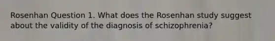 Rosenhan Question 1. What does the Rosenhan study suggest about the validity of the diagnosis of schizophrenia?