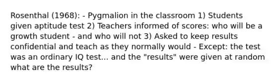 Rosenthal (1968): - Pygmalion in the classroom 1) Students given aptitude test 2) Teachers informed of scores: who will be a growth student - and who will not 3) Asked to keep results confidential and teach as they normally would - Except: the test was an ordinary IQ test... and the "results" were given at random what are the results?