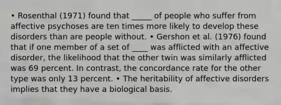 • Rosenthal (1971) found that _____ of people who suffer from affective psychoses are ten times more likely to develop these disorders than are people without. • Gershon et al. (1976) found that if one member of a set of ____ was afflicted with an affective disorder, the likelihood that the other twin was similarly afflicted was 69 percent. In contrast, the concordance rate for the other type was only 13 percent. • The heritability of affective disorders implies that they have a biological basis.